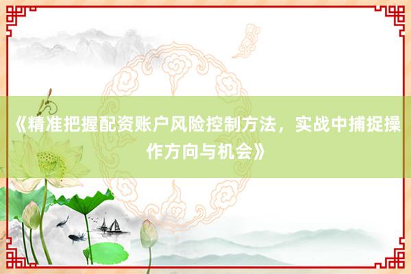 《精准把握配资账户风险控制方法，实战中捕捉操作方向与机会》