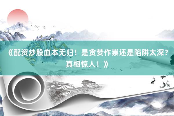 《配资炒股血本无归！是贪婪作祟还是陷阱太深？真相惊人！》