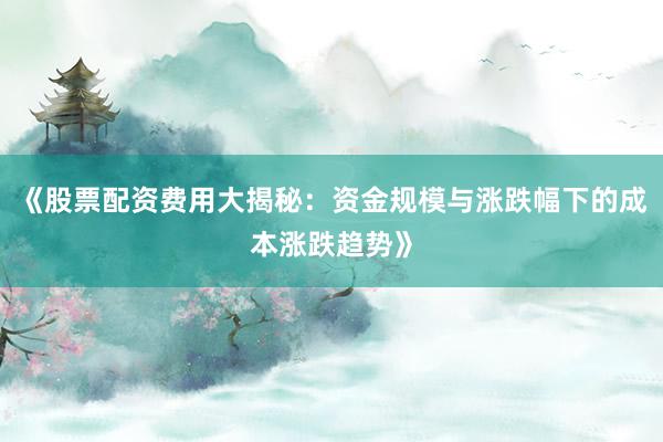 《股票配资费用大揭秘：资金规模与涨跌幅下的成本涨跌趋势》