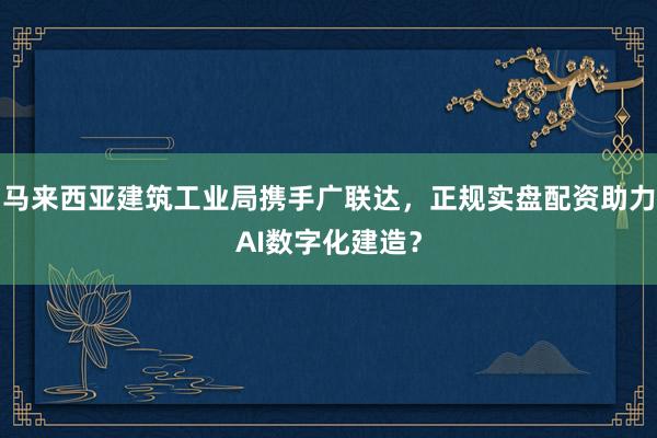 马来西亚建筑工业局携手广联达，正规实盘配资助力AI数字化建造？