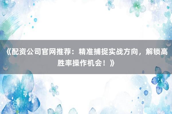 《配资公司官网推荐：精准捕捉实战方向，解锁高胜率操作机会！》