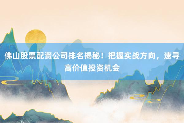 佛山股票配资公司排名揭秘！把握实战方向，速寻高价值投资机会